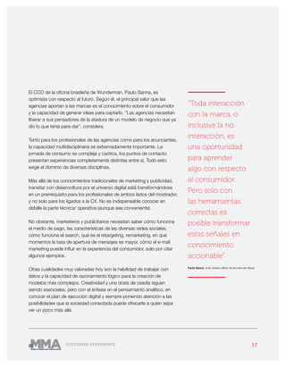 17CUSTOMER EXPERIENCE
El CCO de la oficina brasileña de Wunderman, Paulo Sanna, es
optimista con respecto al futuro. Según él, el principal valor que las
agencias aportan a las marcas es el conocimiento sobre el consumidor
y la capacidad de generar ideas para captarlo. “Las agencias necesitan
liberar a sus pensadores de la atadura de un modelo de negocio que ya
dio lo que tenía para dar”, considera.
Tanto para los profesionales de las agencias como para los anunciantes,
la capacidad multidisciplinaria es extremadamente importante. La
jornada de consumo es compleja y caótica, los puntos de contacto
presentan experiencias completamente distintas entre sí. Todo esto
exige el dominio de diversas disciplinas.
Más allá de los conocimientos tradicionales de marketing y publicidad,
transitar con desenvoltura por el universo digital está transformándose
en un prerrequisito para los profesionales de ambos lados del mostrador,
y no solo para los ligados a la CX. No es indispensable conocer en
detalle la parte técnica/ operativa (aunque sea conveniente).
No obstante, marketeros y publicitarios necesitan saber cómo funciona
el medio de pago, las características de las diversas redes sociales,
cómo funciona el search, qué es el retargeting, remarketing, en qué
momentos la tasa de apertura de mensajes es mayor, cómo el e-mail
marketing puede influir en la experiencia del consumidor, solo por citar
algunos ejemplos.
Otras cualidades muy valoradas hoy son la habilidad de trabajar con
datos y la capacidad de razonamiento lógico para la creación de
modelos más complejos. Creatividad y una dosis de osadía siguen
siendo esenciales, pero con el énfasis en el pensamiento analítico, en
conocer el plan de ejecución digital y siempre poniendo atención a las
posibilidades que la sociedad conectada puede ofrecerle a quien sepa
ver un poco más allá.
———————
“Toda interacción
con la marca, o
inclusive la no
interacción, es
una oportunidad
para aprender
algo con respecto
al consumidor.
Pero solo con
las herramientas
correctas es
posible transformar
estas señales en
conocimiento
accionable”
Paulo Sanna, chief creative officer de Wunderman Brasil
———————
 