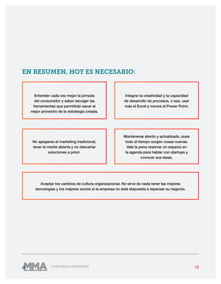 18CUSTOMER EXPERIENCE
No apegarse al marketing tradicional,
tener la mente abierta y no descartar
soluciones a priori.
Aceptar los cambios de cultura organizacional. No sirve de nada tener las mejores
tecnologías y los mejores socios si la empresa no está dispuesta a repensar su negocio.
Mantenerse atento y actualizado, pues
todo el tiempo surgen cosas nuevas.
Vale la pena reservar un espacio en
la agenda para hablar con startups y
conocer sus ideas.
Entender cada vez mejor la jornada
del consumidor y saber escoger las
herramientas que permitirán sacar el
mejor provecho de la estrategia creada.
Integrar la creatividad y la capacidad
de desarrollo de procesos, o sea, usar
más el Excel y menos el Power Point.
EN RESUMEN, HOY ES NECESARIO:
 