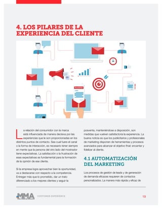 19CUSTOMER EXPERIENCE
L
a relación del consumidor con la marca
está influenciada de manera decisiva por las
experiencias que le son proporcionadas en los
distintos puntos de contacto. Sea cual fuere el canal
o la forma de interacción, es necesario tener siempre
en mente que la persona del otro lado del mostrador
tiene expectativas. La satisfacción o la frustración de
esas expectativas es fundamental para la formación
de la opinión de ese cliente.
Si la empresa logra aprovechar bien la oportunidad,
va a destacarse con respecto a la competencia.
Entregar más que lo prometido, dar un trato
diferenciado a los mejores clientes y seguir la
posventa, manteniéndose a disposición, son
medidas que vuelven satisfactoria la experiencia. La
buena noticia es que los publicitarios y profesionales
de marketing disponen de herramientas y procesos
avanzados para alcanzar el objetivo final: encantar y
fidelizar al cliente.
4.1 AUTOMATIZACIÓN
DEL MARKETING
Los procesos de gestión de leads y de generación
de demanda eficaces requieren de contactos
personalizados. La manera más rápida y eficaz de
4. LOS PILARES DE LA
EXPERIENCIA DEL CLIENTE
 