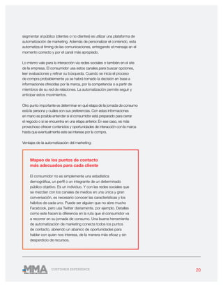 20CUSTOMER EXPERIENCE
segmentar al público (clientes o no clientes) es utilizar una plataforma de
automatización de marketing. Además de personalizar el contenido, esta
automatiza el timing de las comunicaciones, entregando el mensaje en el
momento correcto y por el canal más apropiado.
Lo mismo vale para la interacción vía redes sociales o también en el site
de la empresa. El consumidor usa estos canales para buscar opciones,
leer evaluaciones y refinar su búsqueda. Cuando se inicia el proceso
de compra probablemente ya se habrá tomado la decisión en base a
informaciones ofrecidas por la marca, por la competencia o a partir de
miembros de su red de relaciones. La automatización permite seguir y
anticipar estos movimientos.
Otro punto importante es determinar en qué etapa de la jornada de consumo
está la persona y cuáles son sus preferencias. Con estas informaciones
en mano es posible entender si el consumidor está preparado para cerrar
el negocio o si se encuentra en una etapa anterior. En ese caso, es más
provechoso ofrecer contenidos y oportunidades de interacción con la marca
hasta que eventualmente este se interese por la compra.
Ventajas de la automatización del marketing:
Mapeo de los puntos de contacto
más adecuados para cada cliente
El consumidor no es simplemente una estadística
demográfica, un perfil o un integrante de un determinado
público objetivo. Es un individuo. Y con las redes sociales que
se mezclan con los canales de medios en una única y gran
conversación, es necesario conocer las características y los
hábitos de cada uno. Puede ser alguien que no abre mucho
Facebook, pero usa Twitter diariamente, por ejemplo. Detalles
como este hacen la diferencia en la ruta que el consumidor va
a recorrer en su jornada de consumo. Una buena herramienta
de automatización de marketing conecta todos los puntos
de contacto, abriendo un abanico de oportunidades para
hablar con quien nos interesa, de la manera más eficaz y sin
desperdicio de recursos.
 