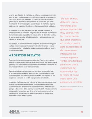 22CUSTOMER EXPERIENCE
urgente que el gestor de marketing se esfuerce por sacar provecho de
esto, ya sea a través de search, e-mail o algoritmos de recomendación
de compra, entre otras opciones. Todo esto en cualquier momento
y en cualquier dispositivo. Principalmente en los móviles, que están
modificando de forma disruptiva las estrategias de marketing al ganar
cada vez más espacio en la vida (y en el presupuesto) de la población.
El marketing multicanal demanda más que la simple presencia en
diversos canales: es necesario integrarlos. Es allí donde la tecnología se
torna indispensable, al posibilitar el uso de datos de diferentes fuentes,
la segmentación precisa del público objetivo y la interacción con los
clientes en tiempo real.
Por ejemplo, es posible monitorear campañas de e-mail marketing para
verificar si los mensajes enviados son realmente relevantes, o testear
nuevas campañas y estudiar los resultados antes de realizar el envío a
una lista más amplia.
4.3 GESTIÓN DE DATOS
Terabytes de datos se generan todos los días. Para transformarlos en
información inteligente y utilizable es necesario utilizar una plataforma de
gestión (DPM). La combinación de material de diferentes fuentes resulta
en una segmentación cada vez más refinada.
Es posible realizar muchas cosas solo con datos primarios (los que
la propia empresa recolecta), pero compartir informaciones con otra
compañía (datos secundarios) genera resultados aún mejores. En una
etapa más avanzada, es posible agregar datos consolidados.
Una buena DMP puede activar millones de datos, de diversos sectores,
además de permitir el acceso a esas informaciones en tiempo real.
Cuanto mayor sea la cantidad de socios de medios y publicidad que
pongan a disposición datos preintegrados en la DMP, más conocimiento
se agregará a la database que alimenta las acciones de marketing.
La plataforma también permite analizar campañas en base a datos
seleccionados y al público objetivo.
———————
“De aquí en más,
debemos usar la
tecnología para
generar experiencias
muy buenas. Hoy
las marcas tienen
que estar presentes
en muchos puntos,
pero pueden hacerlo
de manera más
interesante: no
solo para generar
ventas, sino también
para hacer que la
experiencia del
consumidor sea
la mejor. O, como
suelo decir, una
experiencia increíble”
Juan Vélez, director de marketing digital de Blacksip Colombia
———————
 