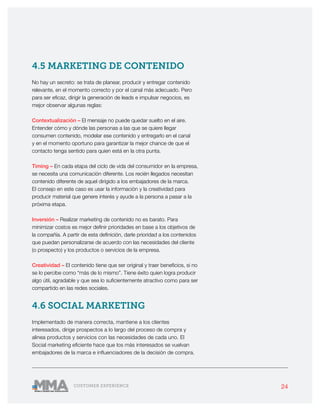 24CUSTOMER EXPERIENCE
4.5 MARKETING DE CONTENIDO
No hay un secreto: se trata de planear, producir y entregar contenido
relevante, en el momento correcto y por el canal más adecuado. Pero
para ser eficaz, dirigir la generación de leads e impulsar negocios, es
mejor observar algunas reglas:
Contextualización – El mensaje no puede quedar suelto en el aire.
Entender cómo y dónde las personas a las que se quiere llegar
consumen contenido, modelar ese contenido y entregarlo en el canal
y en el momento oportuno para garantizar la mejor chance de que el
contacto tenga sentido para quien está en la otra punta.
Timing – En cada etapa del ciclo de vida del consumidor en la empresa,
se necesita una comunicación diferente. Los recién llegados necesitan
contenido diferente de aquel dirigido a los embajadores de la marca.
El consejo en este caso es usar la información y la creatividad para
producir material que genere interés y ayude a la persona a pasar a la
próxima etapa.
Inversión – Realizar marketing de contenido no es barato. Para
minimizar costos es mejor definir prioridades en base a los objetivos de
la compañía. A partir de esta definición, darle prioridad a los contenidos
que puedan personalizarse de acuerdo con las necesidades del cliente
(o prospecto) y los productos o servicios de la empresa.
Creatividad – El contenido tiene que ser original y traer beneficios, si no
se lo percibe como “más de lo mismo”. Tiene éxito quien logra producir
algo útil, agradable y que sea lo suficientemente atractivo como para ser
compartido en las redes sociales.
4.6 SOCIAL MARKETING
Implementado de manera correcta, mantiene a los clientes
interesados, dirige prospectos a lo largo del proceso de compra y
alinea productos y servicios con las necesidades de cada uno. El
Social marketing eficiente hace que los más interesados se vuelvan
embajadores de la marca e influenciadores de la decisión de compra.
 