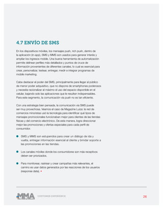 26CUSTOMER EXPERIENCE
4.7 ENVÍO DE SMS
En los dispositivos móviles, los mensajes push, rich push, dentro de
la aplicación (in-app), SMS y MMS son usados para generar interés y
ampliar los ingresos mobile. Una buena herramienta de automatización
permite delinear perfiles más detallados y puntos de cruce de
información provenientes de diferentes canales, lo cual es esencial para
crear, personalizar, testear, entregar, medir e integrar programas de
mobile marketing.
Cabe destacar el poder del SMS, principalmente para llegar al público
de menor poder adquisitivo, que no dispone de smartphones poderosos
y necesita racionalizar al máximo el uso del espacio disponible en el
celular, bajando solo las aplicaciones que le resultan indispensables.
Para este segmento, la comunicación vía push no es tan eficiente.
Con una estrategia bien pensada, la comunicación vía SMS puede
ser muy provechosa. Veamos el caso de Magazine Luiza: la red de
comercios minoristas usó la tecnología para identificar qué tipos de
mensajes promocionales funcionaban mejor para clientes de las tiendas
físicas y del comercio electrónico. De esta manera, logra direccionar
mejor las promociones y ofertas especiales para cada perfil de
consumidor.
•	 SMS y MMS son estupendos para crear un diálogo de ida y
vuelta, entregar información esencial al cliente y brindar soporte a
las promociones en las tiendas.
•	 Los canales móviles donde los consumidores son más receptivos
deben ser priorizados.
•	 Para monitorear, rastrear y crear campañas más relevantes, el
camino es usar datos generados por las reacciones de los usuarios
(response data). •
 