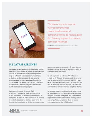 28CUSTOMER EXPERIENCE
5.2 LATAM AIRLINES
La principal compañía aérea de América Latina, LATAM,
tiene un volumen de venta de pasajes vía web del orden
del 52% en promedio. Un canal de esta importancia
exige un sofisticado proceso de comunicación con
el cliente en las distintas etapas de la jornada. La
empresa trabaja con campañas específicas para los
ciclos prevuelo, de conversión y posvuelo. Todas están
automatizadas y activadas por gatillos, tomando en
cuenta la situación de cada pasajero.
La interacción se da vía e-mail, SMS y
aplicación. Después de haber adoptado una
nueva plataforma, la empresa ya implementó 30
campañas de ciclo de vida, además de un número
importante de acciones tácticas (para venta de
tickets). Los resultados se dividen en dos grandes
grupos: ventas y comunicación. El segundo, por
actuar en el ciclo de vida, es el que concentra la
mayor parte de la actividad.
En este segmento se activaron 700 millones de
e-mails en 2017 (hasta el mes de octubre), con una
tasa de entrega del 97%, open rate del 52% y tasa
de click-to-open del 18% al 20%. Y a pesar de que la
tasa de abandono sea solo del 0,1%, LATAM quiere
aumentar todavía más el interés y recapturar clientes.
La empresa hace un uso intensivo de la tecnología
en sus procesos, como herramientas de customer
analytics, customer intelligence, etc. De esta forma,
logra identificar adecuadamente al cliente y activar
una campaña con un objetivo claro, ya sea de
información, conversión o fidelización.
———————
“Tendremos que incorporar
nuevas herramientas
para entender mejor el
comportamiento de nuestra base
de clientes y segmentos nuevos,
como los millenials”
Cesar Mendoza, subgerente de marketing relacional y ciclo de vida de clientes
———————
 