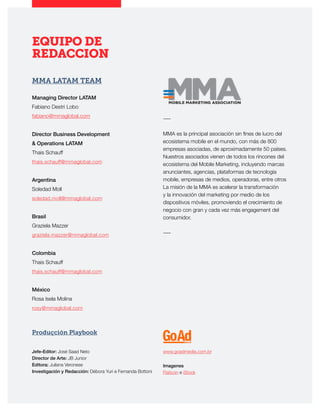 EQUIPO DE
REDACCION
MMA LATAM TEAM
Managing Director LATAM
Fabiano Destri Lobo
fabiano@mmaglobal.com
Director Business Development
& Operations LATAM
Thais Schauff
thais.schauff@mmaglobal.com
Argentina
Soledad Moll
soledad.moll@mmaglobal.com
Brasil
Graziela Mazzer
graziela.mazzer@mmaglobal.com
Colombia
Thais Schauff
thais.schauff@mmaglobal.com
México
Rosa Isela Molina
rosy@mmaglobal.com
Produçción Playbook
―
MMA es la principal asociación sin fines de lucro del
ecosistema mobile en el mundo, con más de 800
empresas asociadas, de aproximadamente 50 países.
Nuestros asociados vienen de todos los rincones del
ecosistema del Mobile Marketing, incluyendo marcas
anunciantes, agencias, plataformas de tecnología
mobile, empresas de medios, operadoras, entre otros
La misión de la MMA es acelerar la transformación
y la innovación del marketing por medio de los
dispositivos móviles, promoviendo el crecimiento de
negocio con gran y cada vez más engagement del
consumidor.
―
Jefe-Editor: José Saad Neto
Director de Arte: JB Junior
Editora: Juliana Veronese
Investigación y Redacción: Débora Yuri e Fernanda Bottoni
www.goadmedia.com.br
Imagenes
Flaticon e iStock
 