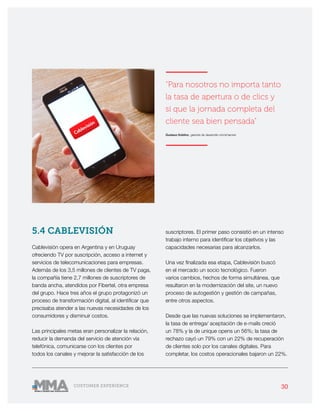30CUSTOMER EXPERIENCE
5.4 CABLEVISIÓN
Cablevisión opera en Argentina y en Uruguay
ofreciendo TV por suscripción, acceso a internet y
servicios de telecomunicaciones para empresas.
Además de los 3,5 millones de clientes de TV paga,
la compañía tiene 2,7 millones de suscriptores de
banda ancha, atendidos por Fibertel, otra empresa
del grupo. Hace tres años el grupo protagonizó un
proceso de transformación digital, al identificar que
precisaba atender a las nuevas necesidades de los
consumidores y disminuir costos.
Las principales metas eran personalizar la relación,
reducir la demanda del servicio de atención vía
telefónica, comunicarse con los clientes por
todos los canales y mejorar la satisfacción de los
suscriptores. El primer paso consistió en un intenso
trabajo interno para identificar los objetivos y las
capacidades necesarias para alcanzarlos.
Una vez finalizada esa etapa, Cablevisión buscó
en el mercado un socio tecnológico. Fueron
varios cambios, hechos de forma simultánea, que
resultaron en la modernización del site, un nuevo
proceso de autogestión y gestión de campañas,
entre otros aspectos.
Desde que las nuevas soluciones se implementaron,
la tasa de entrega/ aceptación de e-mails creció
un 78% y la de unique opens un 56%; la tasa de
rechazo cayó un 79% con un 22% de recuperación
de clientes solo por los canales digitales. Para
completar, los costos operacionales bajaron un 22%.
———————
“Para nosotros no importa tanto
la tasa de apertura o de clics y
sí que la jornada completa del
cliente sea bien pensada”
Gustavo Koblinc, gerente de desarrollo omnichannel
———————
 