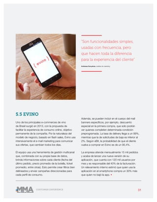 31CUSTOMER EXPERIENCE
5.5 EVINO
Uno de los principales e-commerces de vino
de Brasil surgió en 2013, con la propuesta de
facilitar la experiencia de consumo online, objetivo
permanente de la compañía. Por la naturaleza del
modelo de negocio, basado en flash sales, Evino usa
intensivamente el e-mail marketing para comunicar
sus ofertas, que cambian todos los días.
El equipo usa una herramienta de gestión multicanal
que, combinada con su propia base de datos,
brinda informaciones sobre cada cliente (fecha del
último pedido, precio promedio de la botella, ticket
promedio, entre otras). Esto permite crear filtros bien
delineados y enviar campañas direccionadas para
cada perfil de consumo.
Además, se pueden incluir en el cuerpo del mail
banners específicos, por ejemplo, descuento
especial en la primera compra, que solo podrán
ver quienes completen determinada condición
preprogramada. La tasa de delivery llega a un 99%,
mientras que la de solicitudes de baja es inferior al
2%. Según eBit, la probabilidad de que el cliente
vuelva a comprar en Evino es de un 95,4%.
La empresa atiende mensualmente 15 mil pedidos
y acaba de lanzar una nueva versión de su
aplicación, que cuenta con 120 mil usuarios por
mes y es responsable del 40% de la facturación.
Un relevamiento interno estimó que quien usa la
aplicación en el smartphone compra un 30% más
que quien no bajó la app. •
———————
“Son funcionalidades simples,
usadas con frecuencia, pero
que hacen toda la diferencia
para la experiencia del cliente”
Andressa Gonçalves, analista de marketing
———————
 