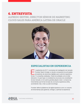 32CUSTOMER EXPERIENCE
6. ENTREVISTA
ALFREDO SESTINI, DIRECTOR SÉNIOR DE MARKETING
CLOUD SALES PARA AMÉRICA LATINA DE ORACLE
ESPECIALISTAS EN EXPERIENCIA
E
n septiembre de 2017, la empresa de investigación de mercado
Forrester Search divulgó un estudio comparando los principales
proveedores de soluciones digitales para customer experience.
De las 14 compañías analizadas, Oracle fue señalada como la líder
del sector. Un gran logro si consideramos el proceso de consolidación
de ese mercado, en el cual los grandes players crean o compran las
herramientas que forman la base de una buena experiencia online,
aumentando más y más su poder de entrega.
Forrester define la plataforma de digital experience como un conjunto
de herramientas para gestionar, entregar y optimizar la experiencia
 