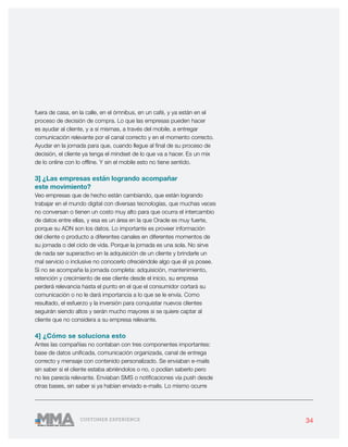 34CUSTOMER EXPERIENCE
fuera de casa, en la calle, en el ómnibus, en un café, y ya están en el
proceso de decisión de compra. Lo que las empresas pueden hacer
es ayudar al cliente, y a sí mismas, a través del mobile, a entregar
comunicación relevante por el canal correcto y en el momento correcto.
Ayudar en la jornada para que, cuando llegue al final de su proceso de
decisión, el cliente ya tenga el mindset de lo que va a hacer. Es un mix
de lo online con lo offline. Y sin el mobile esto no tiene sentido.
3] ¿Las empresas están logrando acompañar
este movimiento?
Veo empresas que de hecho están cambiando, que están logrando
trabajar en el mundo digital con diversas tecnologías, que muchas veces
no conversan o tienen un costo muy alto para que ocurra el intercambio
de datos entre ellas, y esa es un área en la que Oracle es muy fuerte,
porque su ADN son los datos. Lo importante es proveer información
del cliente o producto a diferentes canales en diferentes momentos de
su jornada o del ciclo de vida. Porque la jornada es una sola. No sirve
de nada ser superactivo en la adquisición de un cliente y brindarle un
mal servicio o inclusive no conocerlo ofreciéndole algo que él ya posee.
Si no se acompaña la jornada completa: adquisición, mantenimiento,
retención y crecimiento de ese cliente desde el inicio, su empresa
perderá relevancia hasta el punto en el que el consumidor cortará su
comunicación o no le dará importancia a lo que se le envía. Como
resultado, el esfuerzo y la inversión para conquistar nuevos clientes
seguirán siendo altos y serán mucho mayores si se quiere captar al
cliente que no considera a su empresa relevante.
4] ¿Cómo se soluciona esto
Antes las compañías no contaban con tres componentes importantes:
base de datos unificada, comunicación organizada, canal de entrega
correcto y mensaje con contenido personalizado. Se enviaban e-mails
sin saber si el cliente estaba abriéndolos o no, o podían saberlo pero
no les parecía relevante. Enviaban SMS o notificaciones vía push desde
otras bases, sin saber si ya habían enviado e-mails. Lo mismo ocurre
 