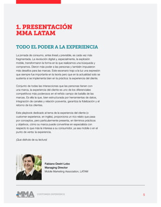 5CUSTOMER EXPERIENCE
1. PRESENTACIÓN
MMA LATAM
TODO EL PODER A LA EXPERIENCIA
La jornada de consumo, antes lineal y previsible, es cada vez más
fragmentada. La revolución digital y, especialmente, la explosión
mobile, transformaron la forma en la que realizamos una búsqueda y
compramos. Dieron más poder a las personas y también impusieron
más desafíos para las marcas. Este escenario trajo a la luz una expresión
que siempre fue importante en la teoría pero que en la actualidad solo se
sustenta si se implementa bien en la práctica: la experiencia del cliente.
Conjunto de todas las interacciones que las personas tienen con
una marca, la experiencia del cliente es uno de los diferenciales
competitivos más poderosos en el reñido campo de batalla de las
marcas. Es ella la que, bien estructurada por herramientas de datos,
integración de canales y relación posventa, garantiza la fidelización y el
retorno de los clientes.
Este playbook dedicado al tema de la experiencia del cliente (o
customer experience, en inglés), proporciona un rico relato que pasa
por conceptos, pero particularmente presenta, en términos prácticos
y objetivos, cómo su marca puede convertirse en especialista con
respecto lo que más le interesa a su consumidor, ya sea mobile o en el
punto de venta: la experiencia.
¡Que disfrute de su lectura!
Fabiano Destri Lobo
Managing Director
Mobile Marketing Association, LATAM
 