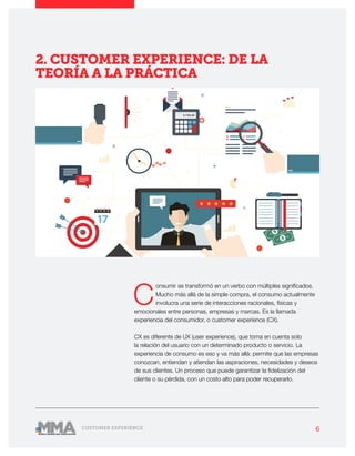 6CUSTOMER EXPERIENCE
C
onsumir se transformó en un verbo con múltiples significados.
Mucho más allá de la simple compra, el consumo actualmente
involucra una serie de interacciones racionales, físicas y
emocionales entre personas, empresas y marcas. Es la llamada
experiencia del consumidor, o customer experience (CX).
CX es diferente de UX (user experience), que toma en cuenta solo
la relación del usuario con un determinado producto o servicio. La
experiencia de consumo es eso y va más allá: permite que las empresas
conozcan, entiendan y atiendan las aspiraciones, necesidades y deseos
de sus clientes. Un proceso que puede garantizar la fidelización del
cliente o su pérdida, con un costo alto para poder recuperarlo.
2. CUSTOMER EXPERIENCE: DE LA
TEORÍA A LA PRÁCTICA
 