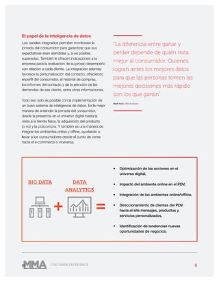 8CUSTOMER EXPERIENCE
———————
“La diferencia entre ganar y
perder depende de quién trata
mejor al consumidor. Quienes
logran antes los mejores datos
para que las personas tomen las
mejores decisiones más rápido
son los que ganan”
Mark Hurd, CEO de Oracle
———————
El papel de la inteligencia de datos
Los canales integrados permiten monitorear la
jornada del consumidor para garantizar que sus
expectativas sean atendidas y, si es posible,
superadas. También le ofrecen indicaciones a la
empresa para la evaluación de su propio desempeño
con relación a cada cliente. La integración además
favorece la personalización del contacto, ofreciendo
el perfil del consumidor, el historial de compras,
los informes del contacto y de la atención de las
demandas de ese cliente, entre otras informaciones.
Todo eso solo es posible con la implementación de
un buen sistema de inteligencia de datos. Es la mejor
manera de entender la jornada del consumidor,
desde la presencia en el universo digital hasta la
visita a la tienda física, la adquisición del producto
(o no) y la poscompra. Y también es una manera de
integrar los ambientes online y offline, ayudando a
llevar a los consumidores desde el punto de venta
hacia el e-commerce o viceversa.
•	 Optimización de las acciones en el
universo digital,
•	 Impacto del ambiente online en el PDV,
•	 Integración de los ambientes online/offline,
•	 Direccionamiento de clientes del PDV
hacia el site mensajes, productos y
servicios personalizados,
•	 Identificación de tendencias nuevas
oportunidades de negocios.
+ =
BIG DATA DATA
ANALYTICS
 