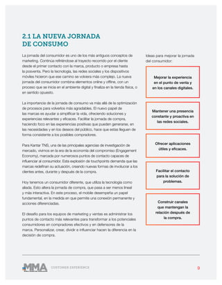 9CUSTOMER EXPERIENCE
2.1 LA NUEVA JORNADA
DE CONSUMO
La jornada del consumidor es uno de los más antiguos conceptos de
marketing. Continúa refiriéndose al trayecto recorrido por el cliente
desde el primer contacto con la marca, producto o empresa hasta
la posventa. Pero la tecnología, las redes sociales y los dispositivos
móviles hicieron que ese camino se volviera más complejo. La nueva
jornada del consumidor combina elementos online y offline, con un
proceso que se inicia en el ambiente digital y finaliza en la tienda física, o
en sentido opuesto.
La importancia de la jornada de consumo va más allá de la optimización
de procesos para volverlos más agradables. El nuevo papel de
las marcas es ayudar a simplificar la vida, ofreciendo soluciones y
experiencias relevantes y eficaces. Facilitar la jornada de compra,
haciendo foco en las experiencias positivas que pueden generarse, en
las necesidades y en los deseos del público, hace que estas lleguen de
forma consistente a los posibles compradores.
Para Kantar TNS, una de las principales agencias de investigación de
mercado, vivimos en la era de la economía del compromiso (Engagement
Economy), marcada por numerosos puntos de contacto capaces de
influenciar al consumidor. Esta explosión de touchpoints demanda que las
marcas redefinan su actuación, creando nuevas formas de involucrar a los
clientes antes, durante y después de la compra.
Hoy tenemos un consumidor diferente, que utiliza la tecnología como
aliada. Esto altera la jornada de compra, que pasa a ser menos lineal
y más interactiva. En este proceso, el mobile desempeña un papel
fundamental, en la medida en que permite una conexión permanente y
acciones diferenciadas.
El desafío para los equipos de marketing y ventas es administrar los
puntos de contacto más relevantes para transformar a los potenciales
consumidores en compradores efectivos y en defensores de la
marca. Personalizar, crear, dividir e influenciar hacen la diferencia en la
decisión de compra.
Mejorar la experiencia
en el punto de venta y
en los canales digitales.
Mantener una presencia
constante y proactiva en
las redes sociales.
Ofrecer aplicaciones
útiles y eficaces.
Facilitar el contacto
para la solución de
problemas.
Construir canales
que mantengan la
relación después de
la compra.
Ideas para mejorar la jornada
del consumidor:
 