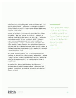 13FINTECHS
O momento é dos bancos integrados, contínuos e ininterruptos – dos
bancos como plataforma. Cientes desta transformação, gigantes do
mercado financeiro brasileiro começaram a mudar seus paradigmas e
diversificar investimentos.
O Banco do Brasil abriu um laboratório de inovação no Vale do Silício,
na Califórnia. O Itaú criou, em São Paulo, a Cubo, um espaço de
coworking que reúne startups com foco em tecnologia – a MasterCard
aderiu à iniciativa como parceira. O Bradesco lançou o InovaBRA,
programa de aceleração de startups com foco em modelos de
negócios relevantes e serviços que o consumidor busca hoje. Já a
Caixa Econômica Federal estruturou uma área interna de inovação e
firmou parceria com a ONG Artemisia para desenvolver um programa de
aceleração voltado a empresas que promovam inclusão financeira entre
o público das classes C e D.
Uma grande reviravolta no Brasil, e na América Latina por extensão,
aconteceu em abril de 2016, quando o Banco Central passou a permitir
a abertura de conta corrente e de caderneta de poupança pela internet,
desobrigando os brasileiros a irem até uma agência para efetuar o
procedimento.
Na ocasião, o BC anunciou que a mudança de normas visava a
otimização dos processos no sistema bancário. Entravam em cena
os bancos 100% digitais, sem agências físicas e com a infraestrutura
alocada na nuvem. •
———————
Uma grande mudança
no Brasil aconteceu
em 2016, quando o
Banco Central passou
a permitir a abertura
de contas pela
internet
———————
 