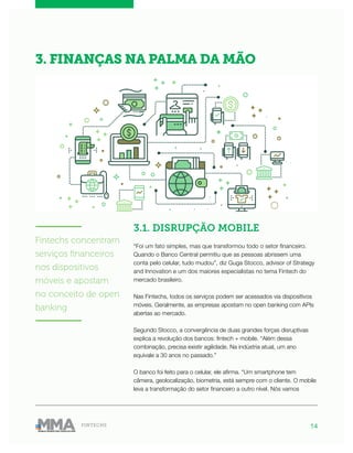 14FINTECHS
3.1. DISRUPÇÃO MOBILE
“Foi um fato simples, mas que transformou todo o setor financeiro.
Quando o Banco Central permitiu que as pessoas abrissem uma
conta pelo celular, tudo mudou”, diz Guga Stocco, advisor of Strategy
and Innovation e um dos maiores especialistas no tema Fintech do
mercado brasileiro.
Nas Fintechs, todos os serviços podem ser acessados via dispositivos
móveis. Geralmente, as empresas apostam no open banking com APIs
abertas ao mercado.
Segundo Stocco, a convergência de duas grandes forças disruptivas
explica a revolução dos bancos: fintech + mobile. “Além dessa
combinação, precisa existir agilidade. Na indústria atual, um ano
equivale a 30 anos no passado.”
O banco foi feito para o celular, ele afirma. “Um smartphone tem
câmera, geolocalização, biometria, está sempre com o cliente. O mobile
leva a transformação do setor financeiro a outro nível. Nós vamos
3. FINANÇAS NA PALMA DA MÃO
———————
Fintechs concentram
serviços financeiros
nos dispositivos
móveis e apostam
no conceito de open
banking
———————
 