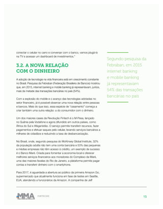 15FINTECHS
———————
Segundo pesquisa da
Febraban, em 2015
internet banking
e mobile banking
já representavam
54% das transações
bancárias no país
———————
conectar o celular no carro e conversar com o banco, vamos plugá-lo
na TV e acessar um dashboard de investimentos.”
3.2. A NOVA RELAÇÃO
COM O DINHEIRO
A adoção de tecnologia na vida financeira está em crescimento constante
no Brasil. Pesquisa da Febraban (Federação Brasileira de Bancos) mostrou
que, em 2015, internet banking e mobile banking já representavam, juntos,
mais da metade das transações bancárias no país (54%).
Com a explosão do mobile e o avanço das tecnologias adotadas no
setor financeiro, já é possível observar uma nova relação entre pessoas
e bancos. Mais do que isso, essa espécie de “casamento” começa a
criar também uma outra relação: a do consumidor com o dinheiro.
Um dos maiores cases da Revolução Fintech é o M-Pesa, lançado
no Quênia pela Vodafone e agora difundido em outros países, como
África do Sul e Afeganistão. O serviço permite transferir recursos, fazer
pagamentos e efetuar saques pelo celular, levando serviços bancários a
milhares de cidadãos e reduzindo a taxa de desbancarização.
No Brasil, onde, segundo pesquisa do McKinsey Global Institute, 32%
da população adulta não tem uma conta bancária e 53% das pequenas
e médias empresas não têm acesso à crédito, um exemplo de sucesso
é o Banco Maré. Criada para fomentar a economia local e oferecer
melhores serviços financeiros aos moradores do Complexo da Maré,
uma das maiores favelas do Rio de Janeiro, a plataforma permite pagar
contas e transferir dinheiro com o smartphone.
Para 2017, é aguardada a abertura ao público da primeira Amazon Go,
supermercado que atualmente funciona em fase de testes em Seattle,
EUA, atendendo a funcionários da Amazon. A companhia de Jeff
 