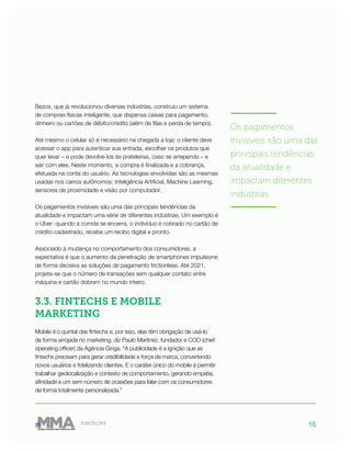 16FINTECHS
Bezos, que já revolucionou diversas indústrias, construiu um sistema
de compras físicas inteligente, que dispensa caixas para pagamento,
dinheiro ou cartões de débito/crédito (além de filas e perda de tempo).
Até mesmo o celular só é necessário na chegada à loja: o cliente deve
acessar o app para autenticar sua entrada, escolher os produtos que
quer levar – e pode devolve-los às prateleiras, caso se arrependa – e
sair com eles. Neste momento, a compra é finalizada e a cobrança,
efetuada na conta do usuário. As tecnologias envolvidas são as mesmas
usadas nos carros autônomos: Inteligência Artificial, Machine Learning,
sensores de proximidade e visão por computador.
Os pagamentos invisíveis são uma das principais tendências da
atualidade e impactam uma série de diferentes indústrias. Um exemplo é
o Uber: quando a corrida se encerra, o indivíduo é cobrado no cartão de
crédito cadastrado, recebe um recibo digital e pronto.
Associado à mudança no comportamento dos consumidores, a
expectativa é que o aumento da penetração de smartphones impulsione
de forma decisiva as soluções de pagamento frictionless. Até 2021,
projeta-se que o número de transações sem qualquer contato entre
máquina e cartão dobrem no mundo inteiro.
3.3. FINTECHS E MOBILE
MARKETING
Mobile é o quintal das fintechs e, por isso, elas têm obrigação de usá-lo
de forma arrojada no marketing, diz Paulo Martinez, fundador e COO (chief
operating officer) da Agência Ginga. “A publicidade é a ignição que as
fintechs precisam para gerar credibilidade e força de marca, convertendo
novos usuários e fidelizando clientes. E o caráter único do mobile é permitir
trabalhar geolocalização e contexto de comportamento, gerando empatia,
afinidade e um sem número de ocasiões para falar com os consumidores
de forma totalmente personalizada.”
———————
Os pagamentos
invisíveis são uma das
principais tendências
da atualidade e
impactam diferentes
indústrias
———————
 