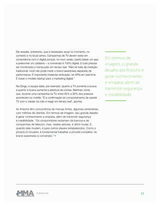 17FINTECHS
Ele ressalta, entretanto, que é necessário atuar no momento, no
contexto e no local certos. Campanhas de TV devem estar em
consonância com o digital porque, no novo varejo, basta baixar um app
e preencher um cadastro – a conversão é 100% digital. E tudo precisa
ser monitorado e mensurado em tempo real. “Não se trata de medição
tradicional, você não pode medir o brand awareness separado de
performance. É importante implantar atribuição, ter KPIs em real-time.
É trazer o modelo startup para o marketing digital.”
Na Ginga, a equipe sabe, por exemplo, quanto a TV aumenta a busca
e quanto a busca aumenta a abertura de contas. Martinez conta
que, durante uma campanha na TV, entre 85% e 90% dos acessos
acontecem no mobile. “É a confirmação do comportamento de assistir
TV com o celular na mão e reagir em tempo real”, aponta.
As fintechs têm concorrência de marcas fortes, algumas centenárias,
com milhões de clientes. Em termos de imagem, seu grande desafio
é gerar conhecimento e empatia, além de transmitir segurança
e credibilidade. “Os consumidores reclamam de bancos e de
companhias de telecom, mas, nestes setores, é difícil mudar. E,
quando eles mudam, é para outros players estabelecidos. Como o
produto é inovador, é fundamental trabalhar a jornada completa, do
brand awareness à conversão.” •
———————
Em termos de
imagem, o grande
desafio das fintechs é
gerar conhecimento
e empatia, além de
transmitir segurança
e credibilidade
———————
 