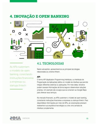 18FINTECHS
4.1. TECNOLOGIAS
Neste subcapítulo, apresentaremos as principais tecnologias
relacionadas ao universo fintech.
API
O termo API (Application Programming Interfaces, ou Interfaces de
Programação de Aplicações) define um modelo de interface que permite
integrar diferentes sistemas ou aplicações. Por meio delas, terceiros
podem acessar informações de forma segura e desenvolver soluções
próprias. Um exemplo são os apps que se conectam ao Google Maps
para oferecer seus serviços.
No mercado financeiro, as APIs sustentam o modelo de open banking,
conectando instituições financeiras a empresas ou startups fintech. Para
disponibilizar informações por meio de APIs, as corporações precisam
redesenhar sua arquitetura tecnológica ou criar uma camada de
interface complementar.
4. INOVAÇÃO E OPEN BANKING
———————
As APIs sustentam
o modelo de open
banking, conectando
instituições financeiras
a empresas ou
startups fintech
———————
 