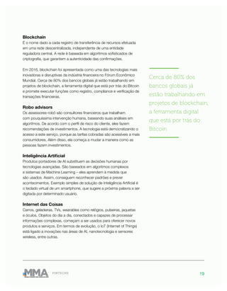 19FINTECHS
———————
Cerca de 80% dos
bancos globais já
estão trabalhando em
projetos de blockchain,
a ferramenta digital
que está por trás do
Bitcoin
———————
Blockchain
É o nome dado a cada registro de transferência de recursos efetuada
em uma rede descentralizada, independente de uma entidade
reguladora central. A rede é baseada em algoritmos sofisticados de
criptografia, que garantem a autenticidade das confirmações.
Em 2016, blockchain foi apresentada como uma das tecnologias mais
inovadoras e disruptivas da indústria financeira no Fórum Econômico
Mundial. Cerca de 80% dos bancos globais já estão trabalhando em
projetos de blockchain, a ferramenta digital que está por trás do Bitcoin
e promete executar funções como registro, compliance e verificação de
transações financeiras.
Robo advisors
Os assessores-robô são consultores financeiros que trabalham
com pouquíssima intervenção humana, baseando suas análises em
algoritmos. De acordo com o perfil de risco do cliente, eles fazem
recomendações de investimentos. A tecnologia está democratizando o
acesso a este serviço, porque as tarifas cobradas são acessíveis a mais
consumidores. Além disso, ela começa a mudar a maneira como as
pessoas fazem investimentos.
Inteligência Artificial
Produtos portadores de AI substituem as decisões humanas por
tecnologias avançadas. São baseados em algoritmos complexos
e sistemas de Machine Learning – eles aprendem à medida que
são usados. Assim, conseguem reconhecer padrões e prever
acontecimentos. Exemplo simples de solução de Inteligência Artificial é
o teclado virtual de um smartphone, que sugere a próxima palavra a ser
digitada por determinado usuário.
Internet das Coisas
Carros, geladeiras, TVs, wearables como relógios, pulseiras, jaquetas
e óculos. Objetos do dia a dia, conectados e capazes de processar
informações complexas, começam a ser usados para oferecer novos
produtos e serviços. Em termos de evolução, o IoT (Internet of Things)
está ligado a inovações nas áreas de AI, nanotecnologia e sensores
wireless, entre outras.
 