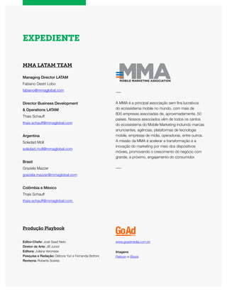 EXPEDIENTE
MMA LATAM TEAM
Managing Director LATAM
Fabiano Destri Lobo
fabiano@mmaglobal.com
Director Business Development
& Operations LATAM
Thais Schauff
thais.schauff@mmaglobal.com
Argentina
Soledad Moll
soledad.moll@mmaglobal.com
Brasil
Graziela Mazzer
graziela.mazzer@mmaglobal.com
Colômbia e México
Thais Schauff
thais.schauff@mmaglobal.com
Produção Playbook
Editor-Chefe: José Saad Neto
Diretor de Arte: JB Junior
Editora: Juliana Veronese
Pesquisa e Redação: Débora Yuri e Fernanda Bottoni
Revisora: Roberta Soares
www.goadmedia.com.br
Imagens
Flaticon e iStock
―
A MMA é a principal associação sem fins lucrativos
do ecossistema mobile no mundo, com mais de
800 empresas associadas de, aproximadamente, 50
países. Nossos associados vêm de todos os cantos
do ecossistema do Mobile Marketing incluindo marcas
anunciantes, agências, plataformas de tecnologia
mobile, empresas de mídia, operadoras, entre outros.
A missão da MMA é acelerar a transformação e a
inovação do marketing por meio dos dispositivos
móveis, promovendo o crescimento do negócio com
grande, e próximo, engajamento do consumidor.​
―
 
