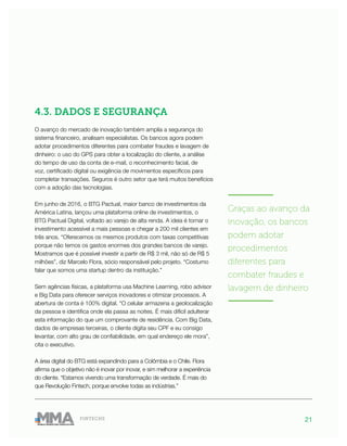 21FINTECHS
4.3. DADOS E SEGURANÇA
O avanço do mercado de inovação também amplia a segurança do
sistema financeiro, analisam especialistas. Os bancos agora podem
adotar procedimentos diferentes para combater fraudes e lavagem de
dinheiro: o uso do GPS para obter a localização do cliente, a análise
do tempo de uso da conta de e-mail, o reconhecimento facial, de
voz, certificado digital ou exigência de movimentos específicos para
completar transações. Seguros é outro setor que terá muitos benefícios
com a adoção das tecnologias.
Em junho de 2016, o BTG Pactual, maior banco de investimentos da
América Latina, lançou uma plataforma online de investimentos, o
BTG Pactual Digital, voltado ao varejo de alta renda. A ideia é tornar o
investimento acessível a mais pessoas e chegar a 200 mil clientes em
três anos. “Oferecemos os mesmos produtos com taxas competitivas
porque não temos os gastos enormes dos grandes bancos de varejo.
Mostramos que é possível investir a partir de R$ 3 mil, não só de R$ 5
milhões”, diz Marcelo Flora, sócio responsável pelo projeto. “Costumo
falar que somos uma startup dentro da instituição.”
Sem agências físicas, a plataforma usa Machine Learning, robo advisor
e Big Data para oferecer serviços inovadores e otimizar processos. A
abertura de conta é 100% digital. “O celular armazena a geolocalização
da pessoa e identifica onde ela passa as noites. É mais difícil adulterar
esta informação do que um comprovante de residência. Com Big Data,
dados de empresas terceiras, o cliente digita seu CPF e eu consigo
levantar, com alto grau de confiabilidade, em qual endereço ele mora”,
cita o executivo.
A área digital do BTG está expandindo para a Colômbia e o Chile. Flora
afirma que o objetivo não é inovar por inovar, e sim melhorar a experiência
do cliente. “Estamos vivendo uma transformação de verdade. É mais do
que Revolução Fintech, porque envolve todas as indústrias.”
———————
Graças ao avanço da
inovação, os bancos
podem adotar
procedimentos
diferentes para
combater fraudes e
lavagem de dinheiro
———————
 