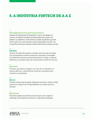 23FINTECHS
―
API (Application Programming Interface)
Interface de Programação de Aplicações é o termo que designa um
conjunto de métodos e padrões de programação para acesso a um
aplicativo ou plataforma. A API permite a conexão do aplicativo que está
sendo usado com outros sistemas. Quando disponibiliza uma API, uma
companhia permite que empresas terceiras desenvolvam soluções para ela.
―
Big Data
Conjunto de dados tão grande e complexo que não pode ser tratado
com processadores de dados tradicionais. Associado a tecnologias
como Machine Learning e sensores disponíveis no celular, é capaz de
identificar, por exemplo, traços de comportamento e perfil de consumo.
―
Biometria
Processo que detecta e registra, por meio de um dispositivo ou
sistema eletrônico, características únicas de uma pessoa para
confirmar sua identidade.
―
Bitcoin
Primeira moeda virtual de gestão distribuída da história, criada em 2009,
quando seu código-fonte foi disponibilizado como open-source ao
mercado.
―
Blockchain
Ferramenta digital que permite executar funções como registro e
verificação de transações financeiras em redes descentralizadas.
5. A INDÚSTRIA FINTECH DE A A Z
 