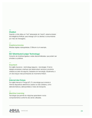 24FINTECHS
―
Chatbot
Quando o chat utiliza um “bot” (abreviação de “robot”), sistema dotado
de Inteligência Artificial, para interagir com os clientes e consumidores
por meio de mensagens.
―
Cryptocurrencies
Moedas digitais criptografadas. O Bitcoin é um exemplo.
―
DLT (Distributed Ledger Technology)
Conjunto de iniciativas ligadas a redes descentralizadas, que podem ser
privadas ou públicas.
―
Insurtech
Do inglês insurance + technology (seguros + tecnologia). O termo
designa empresas e startups que desenvolvem serviços e produtos
voltados ao setor de seguros, baseados em tecnologia. Atualmente, é
um dos braços mais promissores do movimento fintech.
―
Internet das Coisas
Do inglês Internet of Things (IoT). É a tecnologia que conecta à
internet dispositivos eletrônicos usados na vida cotidiana, como
eletrodomésticos, eletroportáteis e meios de transporte.
―
Machine Learning
Tecnologia que permite às máquinas aprenderem novos
comportamentos conforme vão sendo utilizadas.
 