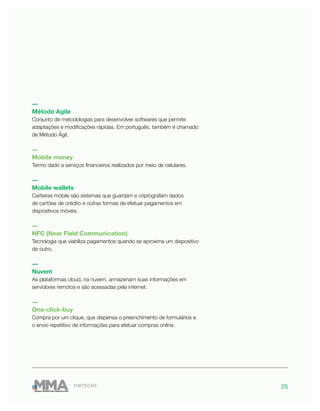 25FINTECHS
―
Método Agile
Conjunto de metodologias para desenvolver softwares que permite
adaptações e modificações rápidas. Em português, também é chamado
de Método Ágil.
―
Mobile money
Termo dado a serviços financeiros realizados por meio de celulares.
―
Mobile wallets
Carteiras mobile são sistemas que guardam e criptografam dados
de cartões de crédito e outras formas de efetuar pagamentos em
dispositivos móveis.
―
NFC (Near Field Communication)
Tecnologia que viabiliza pagamentos quando se aproxima um dispositivo
de outro.
―
Nuvem
As plataformas cloud, na nuvem, armazenam suas informações em
servidores remotos e são acessadas pela internet.
―
One-click-buy
Compra por um clique, que dispensa o preenchimento de formulários e
o envio repetitivo de informações para efetuar compras online.
 