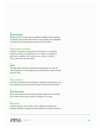 26FINTECHS
―
Open banking
Modelo em que um banco abre sua plataforma digital a outras empresas
ou startups, para que elas desenvolvam novas soluções e funcionalidades.
A conexão entre as duas partes acontece por meio de APIs.
―
Pagamentos invisíveis
Também chamados de pagamentos frictionless ou contactless.
Quando se efetua um pagamento com o celular, um dispositivo
eletrônico ou adesivo, sem precisar usar cartão ou dinheiro.
Uber e Sem Parar são exemplos.
―
RFID
Do inglês Radio Frequency Identification (identificação por meio de
rádio-frequência). É a tecnologia que permite identificar objetos usando
sinais de rádio.
―
Robo advisors
Os robôs-investidores são consultores ou gestores automatizados, que
usam algoritmos para recomendar e alocar investimentos financeiros.
―
Seamless bank
Banco que conecta seus serviços e produtos a aplicativos, permitindo
que o cliente tenha acesso a eles em qualquer hora e lugar.
―
Wearables
Produtos usáveis, como roupas, óculos, relógios e pulseiras, que
recebem dispositivos capazes de gerar dados e se conectar à internet. •
 