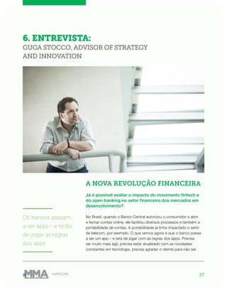 27FINTECHS
6. ENTREVISTA:
GUGA STOCCO, ADVISOR OF STRATEGY
AND INNOVATION
A NOVA REVOLUÇÃO FINANCEIRA
Já é possível avaliar o impacto do movimento fintech e
do open banking no setor financeiro dos mercados em
desenvolvimento?
No Brasil, quando o Banco Central autorizou o consumidor a abrir
e fechar contas online, ele facilitou diversos processos e também a
portabilidade de contas. A portabilidade já tinha impactado o setor
de telecom, por exemplo. O que vemos agora é que o banco passa
a ser um app – e terá de jogar com as regras dos apps. Precisa
ser muito mais ágil, precisa estar atualizado com as novidades
constantes em tecnologia, precisa agradar o cliente para não ser
———————
Os bancos passam
a ser apps - e terão
de jogar as regras
dos apps
———————
 