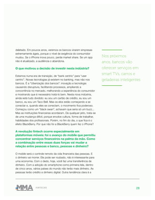 28FINTECHS
deletado. Em poucos anos, veremos os bancos virarem empresas
extremamente ágeis, porque o nível de exigência do consumidor
mudou. Se o iPhone inova pouco, perde market share. Se um app
não é atualizado, a audiência o abandona.
O que motivou a decisão de investir nesta indústria?
Estamos numa era de transição, de “bank centric” para “user
centric”. Novas tecnologias já existem no banking, mas não nos
bancos. É a “Uberização dos bancos”: inovação e tecnologia
causando disruptura, facilitando processos, ampliando a
concorrência no mercado, melhorando a experiência do consumidor
e mostrando que é necessário tratá-lo bem. Nesta nova indústria,
ainda está tudo dividido: eu sou um cartão de crédito, eu sou um
banco, eu sou um Taco Bell. Mas os elos estão começando a se
conectar e, quando eles se conectam, o movimento fica poderoso.
Começou como um “black swan”, achavam que seria só um buzz...
Mas as instituições financeiras acordaram. De qualquer jeito, trata-se
de uma mudança difícil, porque envolve cultura, forma de trabalhar,
habilidades dos profissionais. Porém, no fim do dia, o que fica é o
efeito BlackBerry. Por que não foi a BlackBerry quem fez o iPhone?
A revolução fintech ocorre especialmente em
plataformas móveis: foi o avanço do mobile que permitiu
concentrar serviços financeiros na palma da mão. Como
a combinação entre essas duas forças vai mudar a
relação entre pessoas e banco, pessoas e dinheiro?
O mobile será o controle remoto da vida financeira das pessoas. E
o dinheiro vai morrer. Ele pode ser roubado, não é interessante para
uma economia. Com o dedo, hoje, você faz uma transferência de
dinheiro. Com a adoção do smartphone como primeira tela, dentro
de cinco anos, vários países do mundo não terão mais dinheiro. As
pessoas terão crédito e dinheiro digital. Outra tendência clara é a
———————
Nos próximos
anos, bancos vão
oferecer serviços em
smart TVs, carros e
geladeiras inteligentes
———————
 