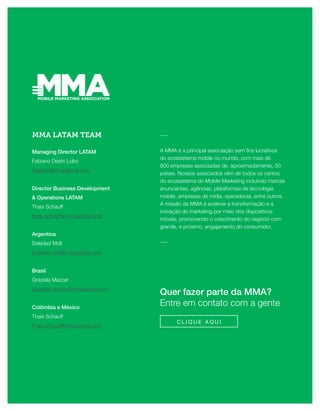 30FINTECHS
Quer fazer parte da MMA?
Entre em contato com a gente
C L I Q U E A Q U I
MMA LATAM TEAM
Managing Director LATAM
Fabiano Destri Lobo
fabiano@mmaglobal.com
Director Business Development
& Operations LATAM
Thais Schauff
thais.schauff@mmaglobal.com
Argentina
Soledad Moll
soledad.moll@mmaglobal.com
Brasil
Graziela Mazzer
graziela.mazzer@mmaglobal.com
Colômbia e México
Thais Schauff
thais.schauff@mmaglobal.com
―
A MMA é a principal associação sem fins lucrativos
do ecossistema mobile no mundo, com mais de
800 empresas associadas de, aproximadamente, 50
países. Nossos associados vêm de todos os cantos
do ecossistema do Mobile Marketing incluindo marcas
anunciantes, agências, plataformas de tecnologia
mobile, empresas de mídia, operadoras, entre outros.
A missão da MMA é acelerar a transformação e a
inovação do marketing por meio dos dispositivos
móveis, promovendo o crescimento do negócio com
grande, e próximo, engajamento do consumidor.
―
 