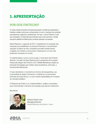 4FINTECHS
1. APRESENTAÇÃO
POR QUE FINTECHS?
A nossa missão enquanto principal associação mundial que representa a
indústria mobile é promover conhecimento e munir o mercado de conteúdo
para alavancar negócios e profissionais. Por isso, o tema Fintechs é mais
que necessário. É essencial para entender para onde caminha o mobile
enquanto plataforma efetiva para conectar pessoas e empresas.
Neste Playbook, o segundo de 2017, mergulhamos na revolução das
empresas que simplificaram os serviços financeiros e concentraram
soluções na palma da mão. Empresas que estão transformando
a relação com dinheiro e provocando mudanças em um dos mais
poderosos mercados do mundo.
O material explica o que é e como surgiu o movimento das Fintechs.
Aborda o conceito de Open Banking sob a perspectiva de inovação.
Passa pela relação das Fintechs com o Mobile Marketing e explica as
principais tecnologias que moldam esse ecossistema, entre elas, a
revolucionária Blockchain.
E mais: abordamos o movimento em termos de transparência, uso
e privacidade de dados e fechamos o material com a provocativa
entrevista de Guga Stocco, um dos maiores especialistas em inovação
do mercado brasileiro.
O Playbook de Fintech é um material didático, analítico e elucidativo
para você entender o tamanho da revolução que está em andamento.
Boa leitura!
Fabiano Destri Lobo
Managing Director
Mobile Marketing Association, Latam
 