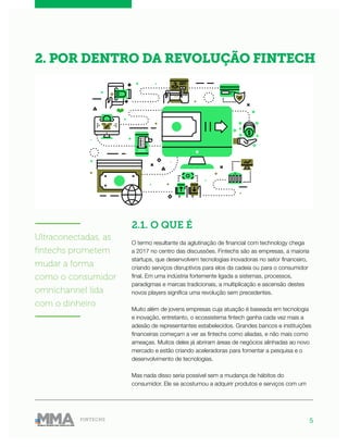 5FINTECHS
2.1. O QUE É
O termo resultante da aglutinação de financial com technology chega
a 2017 no centro das discussões. Fintechs são as empresas, a maioria
startups, que desenvolvem tecnologias inovadoras no setor financeiro,
criando serviços disruptivos para elos da cadeia ou para o consumidor
final. Em uma indústria fortemente ligada a sistemas, processos,
paradigmas e marcas tradicionais, a multiplicação e ascensão destes
novos players significa uma revolução sem precedentes.
Muito além de jovens empresas cuja atuação é baseada em tecnologia
e inovação, entretanto, o ecossistema fintech ganha cada vez mais a
adesão de representantes estabelecidos. Grandes bancos e instituições
financeiras começam a ver as fintechs como aliadas, e não mais como
ameaças. Muitos deles já abriram áreas de negócios alinhadas ao novo
mercado e estão criando aceleradoras para fomentar a pesquisa e o
desenvolvimento de tecnologias.
Mas nada disso seria possível sem a mudança de hábitos do
consumidor. Ele se acostumou a adquirir produtos e serviços com um
2. POR DENTRO DA REVOLUÇÃO FINTECH
———————
Ultraconectadas, as
fintechs prometem
mudar a forma
como o consumidor
omnichannel lida
com o dinheiro
———————
 