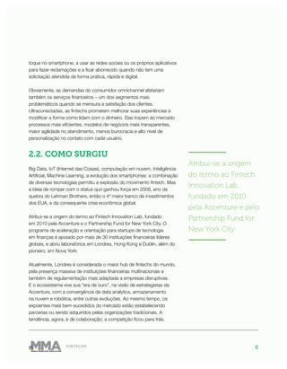 6FINTECHS
———————
Atribui-se a origem
do termo ao Fintech
Innovation Lab,
fundado em 2010
pela Accenture e pelo
Partnership Fund for
New York City
———————
toque no smartphone, a usar as redes sociais ou os próprios aplicativos
para fazer reclamações e a ficar aborrecido quando não tem uma
solicitação atendida de forma prática, rápida e digital.
Obviamente, as demandas do consumidor omnichannel afetariam
também os serviços financeiros – um dos segmentos mais
problemáticos quando se mensura a satisfação dos clientes.
Ultraconectadas, as fintechs prometem melhorar suas experiências e
modificar a forma como lidam com o dinheiro. Elas trazem ao mercado
processos mais eficientes, modelos de negócios mais transparentes,
maior agilidade no atendimento, menos burocracia e alto nível de
personalização no contato com cada usuário.
2.2. COMO SURGIU
Big Data, IoT (Internet das Coisas), computação em nuvem, Inteligência
Artificial, Machine Learning, a evolução dos smartphones: a combinação
de diversas tecnologias permitiu a explosão do movimento fintech. Mas
a ideia de romper com o status quo ganhou força em 2008, ano da
quebra do Lehman Brothers, então o 4º maior banco de investimentos
dos EUA, e da consequente crise econômica global.
Atribui-se a origem do termo ao Fintech Innovation Lab, fundado
em 2010 pela Accenture e o Partnership Fund for New York City. O
programa de aceleração e orientação para startups de tecnologia
em finanças é apoiado por mais de 30 instituições financeiras líderes
globais, e abriu laboratórios em Londres, Hong Kong e Dublin, além do
pioneiro, em Nova York.
Atualmente, Londres é considerada o maior hub de fintechs do mundo,
pela presença massiva de instituições financeiras multinacionais e
também de regulamentação mais adaptada a empresas disruptivas.
E o ecossistema vive sua “era de ouro”, na visão de estrategistas da
Accenture, com a convergência de data analytics, armazenamento
na nuvem e robótica, entre outras evoluções. Ao mesmo tempo, os
expoentes mais bem-sucedidos do mercado estão estabelecendo
parcerias ou sendo adquiridos pelas organizações tradicionais. A
tendência, agora, é de colaboração; a competição ficou para trás.
 