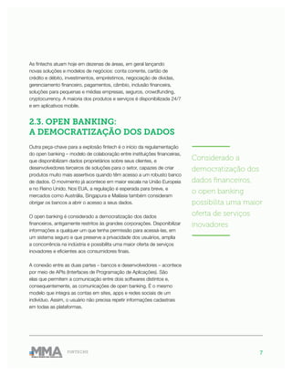7FINTECHS
As fintechs atuam hoje em dezenas de áreas, em geral lançando
novas soluções e modelos de negócios: conta corrente, cartão de
crédito e débito, investimentos, empréstimos, negociação de dívidas,
gerenciamento financeiro, pagamentos, câmbio, inclusão financeira,
soluções para pequenas e médias empresas, seguros, crowdfunding,
cryptocurrency. A maioria dos produtos e serviços é disponibilizada 24/7
e em aplicativos mobile.
2.3. OPEN BANKING:
A DEMOCRATIZAÇÃO DOS DADOS
Outra peça-chave para a explosão fintech é o início da regulamentação
do open banking – modelo de colaboração entre instituições financeiras,
que disponibilizam dados proprietários sobre seus clientes, e
desenvolvedores terceiros de soluções para o setor, capazes de criar
produtos muito mais assertivos quando têm acesso a um robusto banco
de dados. O movimento já acontece em maior escala na União Europeia
e no Reino Unido. Nos EUA, a regulação é esperada para breve, e
mercados como Austrália, Singapura e Malásia também consideram
obrigar os bancos a abrir o acesso a seus dados.
O open banking é considerado a democratização dos dados
financeiros, antigamente restritos às grandes corporações. Disponibilizar
informações a qualquer um que tenha permissão para acessá-las, em
um sistema seguro e que preserve a privacidade dos usuários, amplia
a concorrência na indústria e possibilita uma maior oferta de serviços
inovadores e eficientes aos consumidores finais.
A conexão entre as duas partes – bancos e desenvolvedores – acontece
por meio de APIs (Interfaces de Programação de Aplicações). São
elas que permitem a comunicação entre dois softwares distintos e,
consequentemente, as comunicações de open banking. É o mesmo
modelo que integra as contas em sites, apps e redes sociais de um
indivíduo. Assim, o usuário não precisa repetir informações cadastrais
em todas as plataformas.
———————
Considerado a
democratização dos
dados financeiros,
o open banking
possibilita uma maior
oferta de serviços
inovadores
———————
 