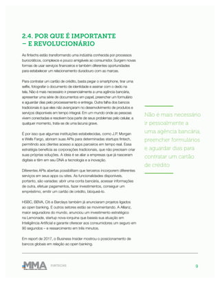 9FINTECHS
2.4. POR QUE É IMPORTANTE
– E REVOLUCIONÁRIO
As fintechs estão transformando uma indústria conhecida por processos
burocráticos, complexos e pouco amigáveis ao consumidor. Surgem novas
formas de usar serviços financeiros e também diferentes oportunidades
para estabelecer um relacionamento duradouro com as marcas.
Para contratar um cartão de crédito, basta pegar o smartphone, tirar uma
selfie, fotografar o documento de identidade e assinar com o dedo na
tela. Não é mais necessário ir presencialmente a uma agência bancária,
apresentar uma série de documentos em papel, preencher um formulário
e aguardar dias pelo processamento e entrega. Outra falha dos bancos
tradicionais é que eles não avançaram no desenvolvimento de produtos e
serviços disponíveis em tempo integral. Em um mundo onde as pessoas
vivem conectadas e resolvem boa parte de seus problemas pelo celular, a
qualquer momento, trata-se de uma lacuna grave.
É por isso que algumas instituições estabelecidas, como J.P. Morgan
e Wells Fargo, abriram suas APIs para determinadas startups fintech,
permitindo aos clientes acesso a apps parceiros em tempo real. Essa
estratégia beneficia as corporações tradicionais, que não precisam criar
suas próprias soluções. A ideia é se aliar a empresas que já nasceram
digitais e têm em seu DNA a tecnologia e a inovação.
Diferentes APIs abertas possibilitam que terceiros incorporem diferentes
serviços em seus apps ou sites. As funcionalidades disponíveis,
portanto, são variadas: abrir uma conta bancária, acessar informações
de outra, efetuar pagamentos, fazer investimentos, conseguir um
empréstimo, emitir um cartão de crédito, bloqueá-lo.
HSBC, BBVA, Citi e Barclays também já anunciaram projetos ligados
ao open banking. E outros setores estão se movimentando. A Allianz,
maior seguradora do mundo, anunciou um investimento estratégico
na Lemonade, startup nova-iorquina que baseia sua atuação em
Inteligência Artificial e garante oferecer aos consumidores um seguro em
90 segundos – e ressarcimento em três minutos.
Em report de 2017, o Business Insider mostrou o posicionamento de
bancos globais em relação ao open banking.
———————
Não é mais necessário
ir pessoalmente a
uma agência bancária,
preencher formulários
e aguardar dias para
contratar um cartão
de crédito
———————
 