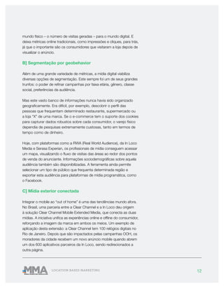 12LOCATION BASED MARKETING
mundo físico – o número de visitas geradas – para o mundo digital. E
deixa métricas online tradicionais, como impressões e cliques, para trás,
já que o importante são os consumidores que visitaram a loja depois de
visualizar o anúncio.
B] Segmentação por geobehavior
Além de uma grande variedade de métricas, a mídia digital viabiliza
diversas opções de segmentação. Este sempre foi um de seus grandes
trunfos: o poder de refinar campanhas por faixa etária, gênero, classe
social, preferências da audiência.
Mas este vasto banco de informações nunca havia sido organizado
geograficamente. Era difícil, por exemplo, descobrir o perfil das
pessoas que frequentam determinado restaurante, supermercado ou
a loja “X” de uma marca. Se o e-commerce tem o suporte dos cookies
para capturar dados robustos sobre cada consumidor, o varejo físico
dependia de pesquisas extremamente custosas, tanto em termos de
tempo como de dinheiro.
Hoje, com plataformas como a RWA (Real World Audience), da In Loco
Media e Serasa Experian, os profissionais de mídia conseguem acessar
um mapa, visualizando o fluxo de visitas das áreas ao redor dos pontos
de venda do anunciante. Informações sociodemográficas sobre aquela
audiência também são disponibilizadas. A ferramenta ainda permite
selecionar um tipo de público que frequenta determinada região e
exportar esta audiência para plataformas de mídia programática, como
o Facebook.
C] Mídia exterior conectada
Integrar o mobile ao “out of home” é uma das tendências mundo afora.
No Brasil, uma parceria entre a Clear Channel e a In Loco deu origem
à solução Clear Channel Mobile Extended Media, que conecta as duas
mídias. A iniciativa unifica as experiências online e offline do consumidor,
reforçando a imagem da marca em ambos os meios. Um exemplo de
aplicação desta extensão: a Clear Channel tem 100 relógios digitais no
Rio de Janeiro. Depois que são impactados pelas campanhas OOH, os
moradores da cidade recebem um novo anúncio mobile quando abrem
um dos 600 aplicativos parceiros da In Loco, sendo redirecionados a
outra página.
 