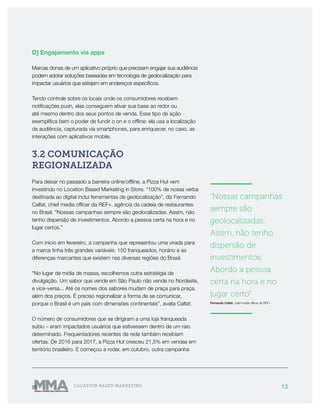 13LOCATION BASED MARKETING
D] Engajamento via apps
Marcas donas de um aplicativo próprio que precisam engajar sua audiência
podem adotar soluções baseadas em tecnologia de geolocalização para
impactar usuários que estejam em endereços específicos.
Tendo controle sobre os locais onde os consumidores recebem
notificações push, elas conseguem ativar sua base ao redor ou
até mesmo dentro dos seus pontos de venda. Esse tipo de ação
exemplifica bem o poder de fundir o on e o offline: ela usa a localização
da audiência, capturada via smartphones, para enriquecer, no caso, as
interações com aplicativos mobile.
3.2 COMUNICAÇÃO
REGIONALIZADA
Para deixar no passado a barreira online/offline, a Pizza Hut vem
investindo no Location Based Marketing in Store. “100% de nossa verba
destinada ao digital inclui ferramentas de geolocalização”, diz Fernando
Calfat, chief media officer da REF+, agência da cadeia de restaurantes
no Brasil. “Nossas campanhas sempre são geolocalizadas. Assim, não
tenho dispersão de investimentos. Abordo a pessoa certa na hora e no
lugar certos.”
Com início em fevereiro, a campanha que representou uma virada para
a marca tinha três grandes variáveis: 150 franqueados, horário e as
diferenças marcantes que existem nas diversas regiões do Brasil.
“No lugar de mídia de massa, escolhemos outra estratégia de
divulgação. Um sabor que vende em São Paulo não vende no Nordeste,
e vice-versa... Até os nomes dos sabores mudam de praça para praça,
além dos preços. É preciso regionalizar a forma de se comunicar,
porque o Brasil é um país com dimensões continentais”, avalia Calfat.
O número de consumidores que se dirigiram a uma loja franqueada
subiu – eram impactados usuários que estivessem dentro de um raio
determinado. Frequentadores recentes da rede também recebiam
ofertas. De 2016 para 2017, a Pizza Hut cresceu 21,5% em vendas em
território brasileiro. E começou a rodar, em outubro, outra campanha
———————
“Nossas campanhas
sempre são
geolocalizadas.
Assim, não tenho
dispersão de
investimentos.
Abordo a pessoa
certa na hora e no
lugar certo”
Fernando Calfat, chief media officer da REF+
———————
 