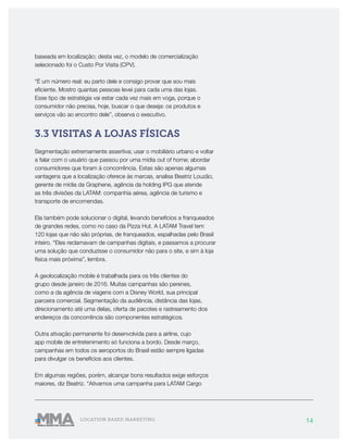 14LOCATION BASED MARKETING
baseada em localização; desta vez, o modelo de comercialização
selecionado foi o Custo Por Visita (CPV).
“É um número real: eu parto dele e consigo provar que sou mais
eficiente. Mostro quantas pessoas levei para cada uma das lojas.
Esse tipo de estratégia vai estar cada vez mais em voga, porque o
consumidor não precisa, hoje, buscar o que deseja: os produtos e
serviços vão ao encontro dele”, observa o executivo.
3.3 VISITAS A LOJAS FÍSICAS
Segmentação extremamente assertiva; usar o mobiliário urbano e voltar
a falar com o usuário que passou por uma mídia out of home; abordar
consumidores que foram à concorrência. Estas são apenas algumas
vantagens que a localização oferece às marcas, analisa Beatriz Louzão,
gerente de mídia da Graphene, agência da holding IPG que atende
as três divisões da LATAM: companhia aérea, agência de turismo e
transporte de encomendas.
Ela também pode solucionar o digital, levando benefícios a franqueados
de grandes redes, como no caso da Pizza Hut. A LATAM Travel tem
120 lojas que não são próprias, de franqueados, espalhadas pelo Brasil
inteiro. “Eles reclamavam de campanhas digitais, e passamos a procurar
uma solução que conduzisse o consumidor não para o site, e sim à loja
física mais próxima”, lembra.
A geolocalização mobile é trabalhada para os três clientes do
grupo desde janeiro de 2016. Muitas campanhas são perenes,
como a da agência de viagens com a Disney World, sua principal
parceira comercial. Segmentação da audiência, distância das lojas,
direcionamento até uma delas, oferta de pacotes e rastreamento dos
endereços da concorrência são componentes estratégicos.
Outra ativação permanente foi desenvolvida para a airline, cujo
app mobile de entretenimento só funciona a bordo. Desde março,
campanhas em todos os aeroportos do Brasil estão sempre ligadas
para divulgar os benefícios aos clientes.
Em algumas regiões, porém, alcançar bons resultados exige esforços
maiores, diz Beatriz. “Ativamos uma campanha para LATAM Cargo
 