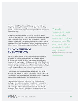 15LOCATION BASED MARKETING
apenas em Natal (RN), e foi mais difícil atingir as metas lá do que
em São Paulo e no Rio. A entrega na rede mobile pode ser afetada
quando o smartphone é um pouco mais simples, não tem espaço para
instalação do app.”
Tecnologias com maior precisão são citadas como outro desafio.
“Temos dificuldade em prédios verticais, e a maioria das lojas da LATAM
Travel fica em shoppings. Tentamos fazer campanha por Custo por
Visita com o Facebook, mas eles só conseguiam entregar em lojas de
rua; para o cliente, isso não adianta. A pessoa pode estar no shopping
determinado, no Boticário ou em algum outro lugar", explica Beatriz.
3.4 O CONSUMIDOR
EM MOVIMENTO
Quando o indivíduo está na rua, em movimento, é mais conveniente
se deslocar até o ponto de venda, lembra Anne Cardon, analista
de planejamento de mídia da Alright, empresa que faz curadoria de
plataformas de segmentação e distribuição de mídia digital. “Ele está em
um contexto ativo, ao contrário de uma pessoa deitada no sofá. A grande
vantagem da mídia geolocalizada é aproveitar o contexto do consumidor.
Ela gera oportunidades de venda, de fechar negócios reais.”
O co-branding costuma ser trabalhado pela empresa para um de
seus principais clientes, o Citibank. “Incentivamos o uso do cartão da
instituição em determinadas lojas parceiras. Assim, geramos fluxo para
pontos de venda que não sejam as agências do banco.”
Impactar o usuário para levá-lo do ponto A ao B, cruzando sua
localização com dados demográficos da audiência, é outra prática
recorrente. Atualmente, varejistas e anunciantes dos setores financeiro
e da construção civil são os maiores entusiastas do marketing de
localização, conta Anne. “As ações não se resumem a cliques em
———————
"A grande
vantagem da mídia
geolocalizada é
aproveitar o contexto
do consumidor. Ela
gera oportunidades
de venda, de fechar
negócios reais”
Anne Cardon, analista de planejamento de mídia da Alright
———————
 