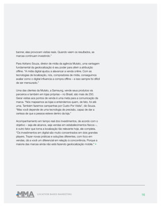 16LOCATION BASED MARKETING
banner, elas provocam visitas reais. Quando veem os resultados, as
marcas continuam investindo.”
Para Adriano Souza, diretor de mídia da agência Mutato, uma vantagem
fundamental da geolocalização é seu poder para aferir a atribuição
offline. “A mídia digital ajudou a alavancar a venda online. Com as
tecnologias de localização, nós, compradores de mídia, conseguimos
avaliar como o digital influencia a compra offline – e isso sempre foi difícil
de ser mensurado.”
Uma das clientes da Mutato, a Samsung, vende seus produtos via
parceiros e também em lojas próprias – no Brasil, são mais de 250.
Gerar visitas aos pontos de venda é uma meta para a comunicação da
marca. “Nós mapeamos as lojas e entendemos quem, de fato, foi até
uma. Também fazemos campanhas por Custo Por Visita”, diz Souza.
“Mas você depende de uma tecnologia de precisão, capaz de dar a
certeza de que a pessoa esteve dentro da loja.”
Acompanhamento em tempo real dos investimentos, de acordo com o
objetivo – seja ele alcance, seja vendas em estabelecimentos físicos –,
é outro fator que torna a localização tão relevante hoje, ele completa.
“Os investimentos em digital são muito concentrados em dois grandes
players. Trazer novas práticas e soluções diferentes, com foco em
vendas, dá a você um diferencial em relação à concorrência. Porque a
maioria das marcas ainda não está fazendo geolocalização mobile.” •
 