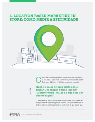 17LOCATION BASED MARKETING
4. LOCATION BASED MARKETING IN
STORE: COMO MEDIR A EFETIVIDADE
C
omo usar o marketing baseado em localização – nas lojas e
ao seu redor – para medir e também aumentar a efetividade?
Confira um Q&A com 12 dúvidas comuns do mercado.
Qual é o valor de uma visita à loja
física? Um cliente offline tem um
“lifetime value” maior do que o de um
cliente digital?
O “lifetime value” de um cliente offline é muito maior, proporcional ao
esforço realizado para interagir com a marca. Um consumidor que se
desloca até uma loja física se esforça muito mais do que aquele que
1
 