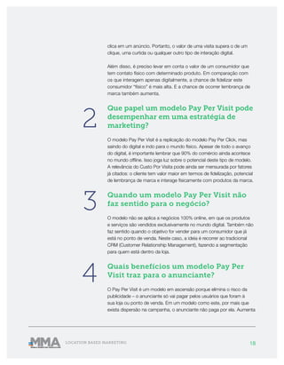 18LOCATION BASED MARKETING
clica em um anúncio. Portanto, o valor de uma visita supera o de um
clique, uma curtida ou qualquer outro tipo de interação digital.
Além disso, é preciso levar em conta o valor de um consumidor que
tem contato físico com determinado produto. Em comparação com
os que interagem apenas digitalmente, a chance de fidelizar este
consumidor “físico” é mais alta. E a chance de ocorrer lembrança de
marca também aumenta.
Que papel um modelo Pay Per Visit pode
desempenhar em uma estratégia de
marketing?
O modelo Pay Per Visit é a replicação do modelo Pay Per Click, mas
saindo do digital e indo para o mundo físico. Apesar de todo o avanço
do digital, é importante lembrar que 90% do comércio ainda acontece
no mundo offline. Isso joga luz sobre o potencial deste tipo de modelo.
A relevância do Custo Por Visita pode ainda ser mensurada por fatores
já citados: o cliente tem valor maior em termos de fidelização, potencial
de lembrança de marca e interage fisicamente com produtos da marca.
Quando um modelo Pay Per Visit não
faz sentido para o negócio?
O modelo não se aplica a negócios 100% online, em que os produtos
e serviços são vendidos exclusivamente no mundo digital. Também não
faz sentido quando o objetivo for vender para um consumidor que já
está no ponto de venda. Neste caso, a ideia é recorrer ao tradicional
CRM (Customer Relationship Management), fazendo a segmentação
para quem está dentro da loja.
Quais benefícios um modelo Pay Per
Visit traz para o anunciante?
O Pay Per Visit é um modelo em ascensão porque elimina o risco da
publicidade – o anunciante só vai pagar pelos usuários que foram à
sua loja ou ponto de venda. Em um modelo como este, por mais que
exista dispersão na campanha, o anunciante não paga por ela. Aumenta
2
3
4
 