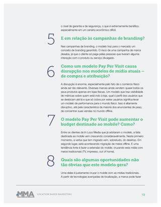 19LOCATION BASED MARKETING
o nível de garantia e de segurança, o que é extremamente benéfico,
especialmente em um cenário econômico difícil.
E em relação às campanhas de branding?
Nas campanhas de branding, o modelo traz para o mercado um
conceito de branding garantido. O risco de uma campanha de marca
desaba, já que o cliente só paga pelas pessoas que tiveram alguma
interação com o produto ou serviço divulgado.
Como um modelo Pay Per Visit causa
disrupção nos modelos de mídia atuais –
de compra e atribuição?
A disrupção é enorme, especialmente pelo fato de o comércio físico
ainda ser tão relevante. Diversas marcas ainda vendem quase todos os
seus produtos apenas em lojas físicas. Um modelo que traz visibilidade
de métricas sobre quem está indo à loja, qual o perfil dos usuários que
se deslocam até lá e que só cobra por estes usuários significa levar
um modelo de performance para o mundo físico. Isso é altamente
disruptivo, até pela característica da maioria dos anunciantes de peso,
de concentrar suas vendas no mundo offline.
O modelo Pay Per Visit pode aumentar o
budget destinado ao mobile? Como?
Entre os clientes da In Loco Media que já adotaram o modelo, a fatia
destinada ao mobile vem crescendo consideravelmente. Neste primeiro
momento, a verba que tem migrado vem, sobretudo, do desktop. Em
segundo lugar, está acontecendo migração de meios offline. E uma
tendência forte é fazer a extensão do mobile, cruzando esta mídia com
meios tradicionais (TV, impresso, out of home).
Quais são algumas oportunidades não
tão óbvias que este modelo gera?
Uma delas é justamente cruzar o mobile com as mídias tradicionais.
A partir de tecnologias avançadas de localização, a marca pode fazer
5
6
7
8
 