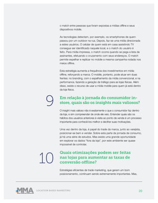 20LOCATION BASED MARKETING
o match entre pessoas que foram expostas a mídias offline e seus
dispositivos mobile.
As tecnologias detectam, por exemplo, os smartphones de quem
passou por um outdoor na rua. Depois, faz-se uma mídia direcionada
a estes usuários. O celular de quem está em casa assistindo TV
consegue ser identificado naquele local, e o match do usuário é
feito. Para mídia impressa, o match ocorre quando se pega a lista de
assinantes, efetuando o cruzamento com seus endereços. O match
permite espelhar e replicar no mobile a mesma campanha rodada nos
meios offline.
Esta estratégia aumenta a frequência dos investimentos em mídia
offline, reforçando a marca. O mobile, portanto, pode atuar em duas
frentes: no branding, com o espelhamento da mídia convencional, e na
performance, fazendo a geração de tráfego para as lojas físicas. Além
disso, existe o recurso de usar a mídia mobile para quem já está dentro
da loja física.
Em relação à jornada do consumidor in-
store, quais são os insights mais valiosos?
O insight mais valioso não é exatamente o que o consumidor faz dentro
da loja, e sim compreender de onde ele veio. Entender quais são os
hábitos dos usuários anteriores à visita ao ponto de venda é um processo
importante para conhecê-los melhor e decifrar suas motivações.
Uma vez dentro da loja, é papel do trade da marca, junto ao varejista,
posicionar-se bem e vender. Sobre esta parte da jornada de consumo,
já há uma série de estudos. Mas existe uma grande oportunidade
em explorar os dados “fora da loja”, por este ambiente ser quase
impossível de controlar.
Quais otimizações podem ser feitas
nas lojas para aumentar as taxas de
conversão offline?
Estratégias eficientes de trade marketing, que geram um bom
posicionamento, continuam sendo extremamente importantes. Mas,
9
10
 