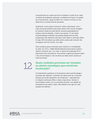 22LOCATION BASED MARKETING
comportamento do usuário de forma consistente. A partir de um dado
constante de localização capturado, as plataformas traçam um padrão
de comportamento, capaz de definir se o usuário é humano ou não.
Desta forma, a fraude pode ser prevenida.
Atualmente, muitos players mensuram visitas a lojas físicas, mas o
índice de fraude existente entre esses dados é alto. Estudo divulgado
em setembro deste ano pela Placed, empresa especializada em
analytics sobre localização, mostrou que apenas 1% dos dados
de geolocalização presentes nas grandes plataformas de mídia
programática são realmente úteis para medir visitas ou atribuição offline.
Ou seja, 99% dos dados que estão sendo usados pelo mercado não
conseguem informar, de fato, uma visita.
Outro problema grave enfrentado pela indústria é a confiabilidade
do dado. Em 2015, a MMA (Mobile Marketing Association) publicou
relatório indicando que 7 em cada 10 dados de localização (67%)
disponíveis eram fraudulentos. Anunciantes e agências precisam saber
o tipo de tecnologia e o tipo de dado que estão sendo usados por
cada fornecedor.
Quais cuidados precisam ser tomados
ao adotar estratégias que envolvam
localização?
O fundamental é questionar os fornecedores sobre qual tecnologia e
qual dado são utilizados. A precisão dos dados deve ser a mais alta
possível, para evitar desperdício de investimento – especialmente
em relação à atribuição offline e visitas a lojas físicas. Também é
recomendado manter, com os principais parceiros, uma relação de
transparência dos dados. Assim, eles saberão como agir em cada
situação pré-definida. •
12
 