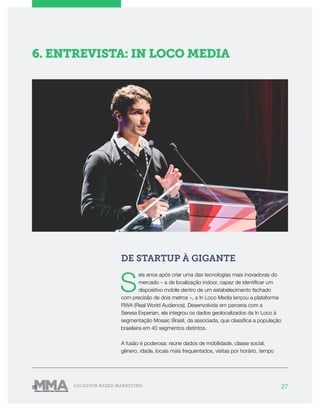 27LOCATION BASED MARKETING
6. ENTREVISTA: IN LOCO MEDIA
DE STARTUP À GIGANTE
S
eis anos após criar uma das tecnologias mais inovadoras do
mercado – a de localização indoor, capaz de identificar um
dispositivo mobile dentro de um estabelecimento fechado
com precisão de dois metros –, a In Loco Media lançou a plataforma
RWA (Real World Audience). Desenvolvida em parceria com a
Seresa Experian, ela integrou os dados geolocalizados da In Loco à
segmentação Mosaic Brasil, da associada, que classifica a população
brasileira em 40 segmentos distintos.
A fusão é poderosa: reúne dados de mobilidade, classe social,
gênero, idade, locais mais frequentados, visitas por horário, tempo
 