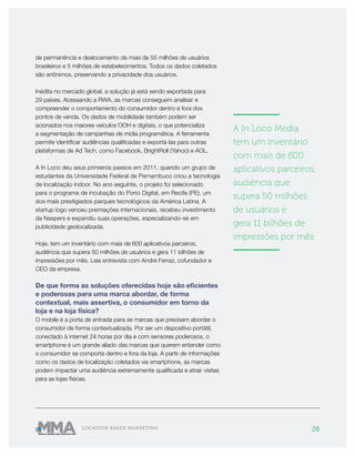28LOCATION BASED MARKETING
de permanência e deslocamento de mais de 55 milhões de usuários
brasileiros e 5 milhões de estabelecimentos. Todos os dados coletados
são anônimos, preservando a privacidade dos usuários.
Inédita no mercado global, a solução já está sendo exportada para
29 países. Acessando a RWA, as marcas conseguem analisar e
compreender o comportamento do consumidor dentro e fora dos
pontos de venda. Os dados de mobilidade também podem ser
acionados nos maiores veículos OOH e digitais, o que potencializa
a segmentação de campanhas de mídia programática. A ferramenta
permite identificar audiências qualificadas e exportá-las para outras
plataformas de Ad Tech, como Facebook, BrightRoll (Yahoo) e AOL.
A In Loco deu seus primeiros passos em 2011, quando um grupo de
estudantes da Universidade Federal de Pernambuco criou a tecnologia
de localização indoor. No ano seguinte, o projeto foi selecionado
para o programa de incubação do Porto Digital, em Recife (PE), um
dos mais prestigiados parques tecnológicos da América Latina. A
startup logo venceu premiações internacionais, recebeu investimento
da Naspers e expandiu suas operações, especializando-se em
publicidade geolocalizada.
Hoje, tem um inventário com mais de 600 aplicativos parceiros,
audiência que supera 50 milhões de usuários e gera 11 bilhões de
impressões por mês. Leia entrevista com André Ferraz, cofundador e
CEO da empresa.
De que forma as soluções oferecidas hoje são eficientes
e poderosas para uma marca abordar, de forma
contextual, mais assertiva, o consumidor em torno da
loja e na loja física?
O mobile é a porta de entrada para as marcas que precisam abordar o
consumidor de forma contextualizada. Por ser um dispositivo portátil,
conectado à internet 24 horas por dia e com sensores poderosos, o
smartphone é um grande aliado das marcas que querem entender como
o consumidor se comporta dentro e fora da loja. A partir de informações
como os dados de localização coletados via smartphone, as marcas
podem impactar uma audiência extremamente qualificada e atrair visitas
para as lojas físicas.
———————
A In Loco Media
tem um inventário
com mais de 600
aplicativos parceiros,
audiência que
supera 50 milhões
de usuários e
gera 11 bilhões de
impressões por mês
———————
 